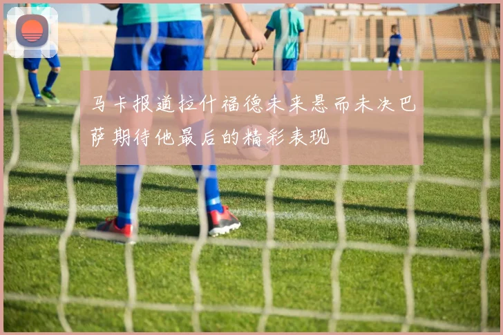 马卡报道拉什福德未来悬而未决巴萨期待他最后的精彩表现