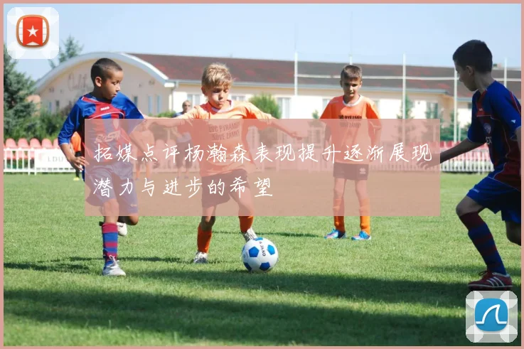 拓媒点评杨瀚森表现提升逐渐展现潜力与进步的希望