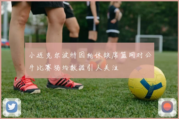 小迈克尔波特因轮休缺席篮网对公牛比赛场均数据引人关注