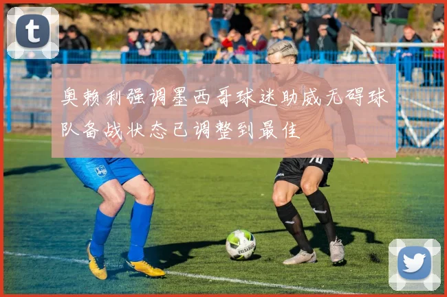 奥赖利强调墨西哥球迷助威无碍球队备战状态已调整到最佳