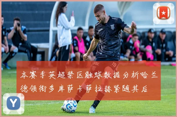 本赛季英超禁区触球数据分析哈兰德领衔多库萨卡萨拉赫紧随其后