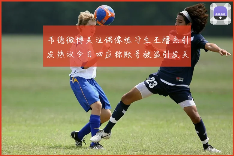 韦德微博关注偶像练习生王橹杰引发热议今日回应称账号被盗引发关注