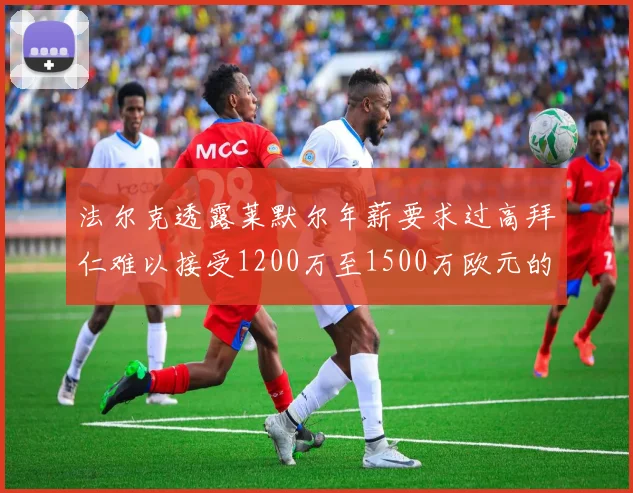 法尔克透露莱默尔年薪要求过高拜仁难以接受1200万至1500万欧元的报价