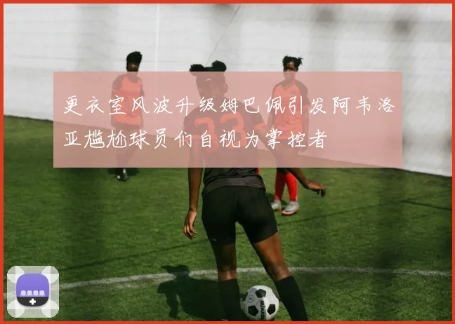 更衣室风波升级姆巴佩引发阿韦洛亚尴尬球员们自视为掌控者