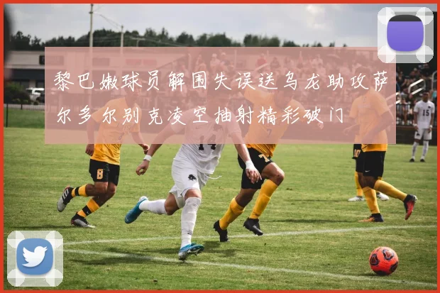 黎巴嫩球员解围失误送乌龙助攻萨尔多尔别克凌空抽射精彩破门