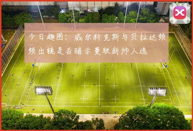 今日趣图：威尔科克斯与贝拉达频频出镜是否暗示曼联新帅人选