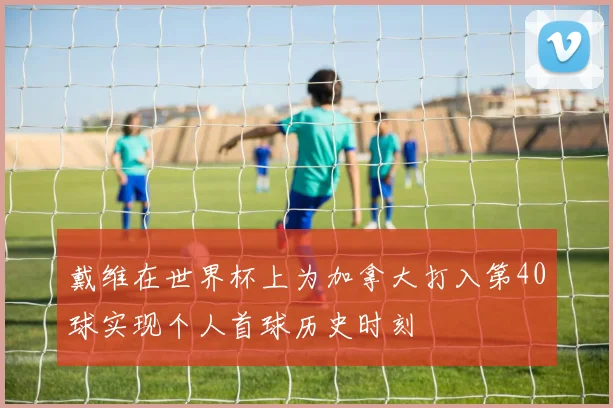戴维在世界杯上为加拿大打入第40球实现个人首球历史时刻