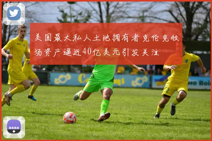 美国最大私人土地拥有者克伦克牧场资产逼近40亿美元引发关注