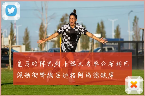 皇马对阵巴列卡诺大名单公布姆巴佩领衔锋线吕迪格阿诺德缺席