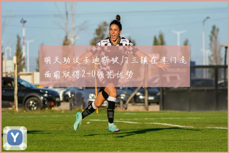 明天助攻卡迪斯破门三镇在津门虎面前取得2-0领先优势