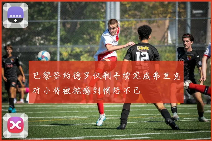 巴黎签约德罗仅剩手续完成弗里克对小将被挖感到愤怒不已