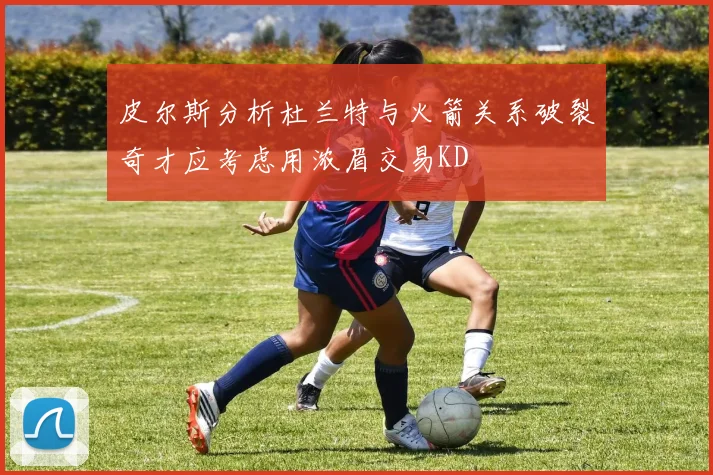 皮尔斯分析杜兰特与火箭关系破裂奇才应考虑用浓眉交易KD