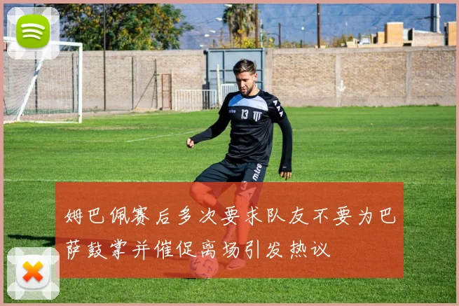 姆巴佩赛后多次要求队友不要为巴萨鼓掌并催促离场引发热议