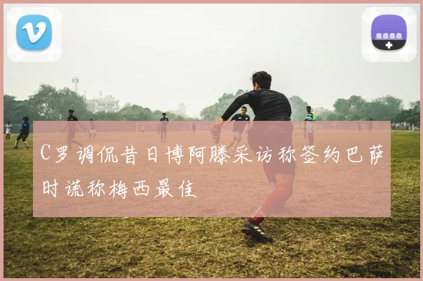 C罗调侃昔日博阿滕采访称签约巴萨时谎称梅西最佳