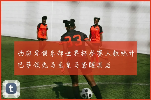 西班牙俱乐部世界杯参赛人数统计巴萨领先马竞皇马紧随其后