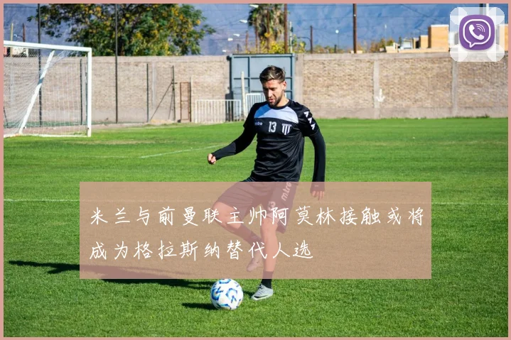 米兰与前曼联主帅阿莫林接触或将成为格拉斯纳替代人选