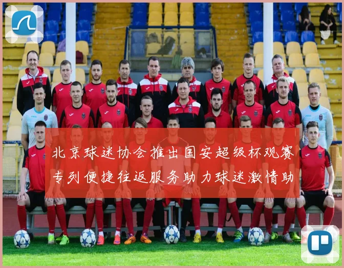 北京球迷协会推出国安超级杯观赛专列便捷往返服务助力球迷激情助阵