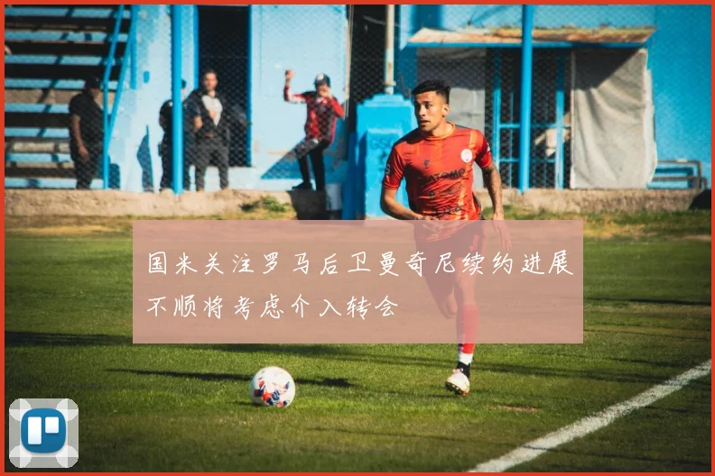 国米关注罗马后卫曼奇尼续约进展不顺将考虑介入转会