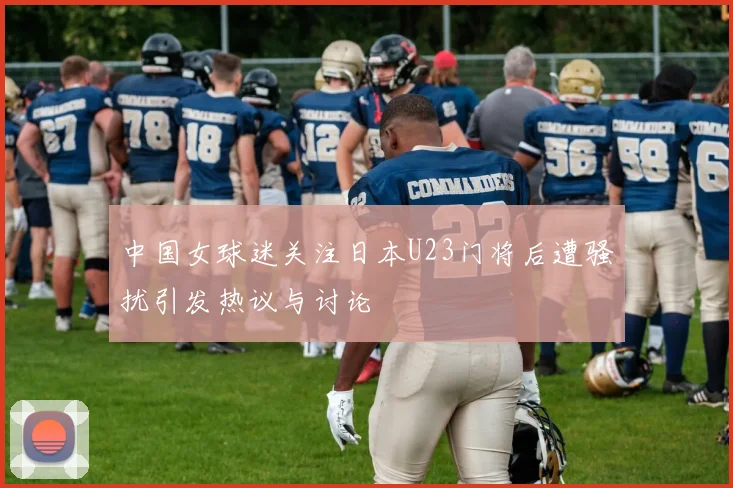中国女球迷关注日本U23门将后遭骚扰引发热议与讨论
