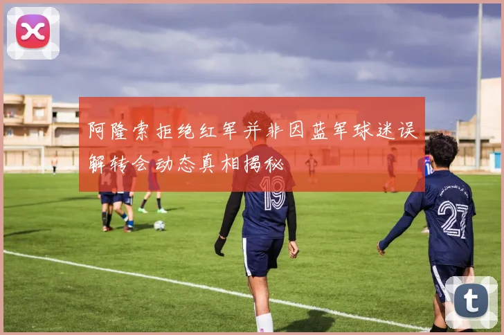 阿隆索拒绝红军并非因蓝军球迷误解转会动态真相揭秘