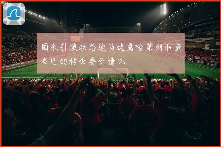 国米引援动态迪马透露哈莱利和查洛巴的转会要价情况