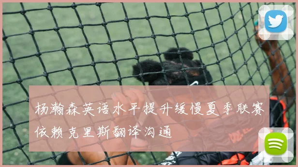 杨瀚森英语水平提升缓慢夏季联赛依赖克里斯翻译沟通