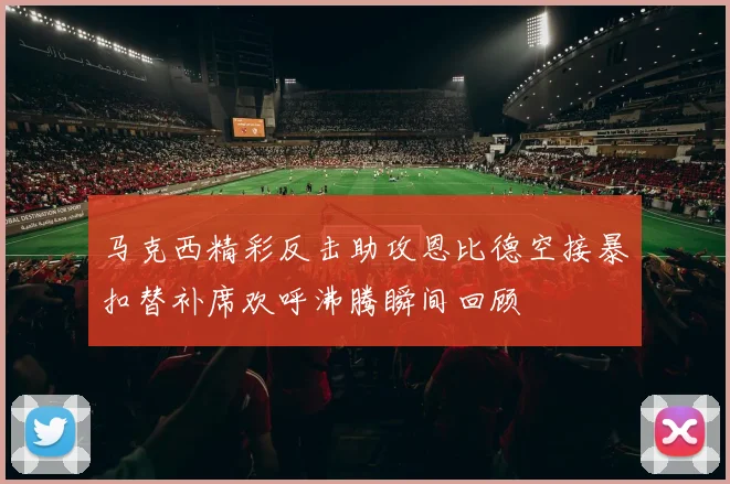 马克西精彩反击助攻恩比德空接暴扣替补席欢呼沸腾瞬间回顾