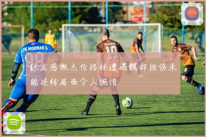 狄龙感慨杰伦格林遭遇髋部挫伤未能逆转局面令人惋惜