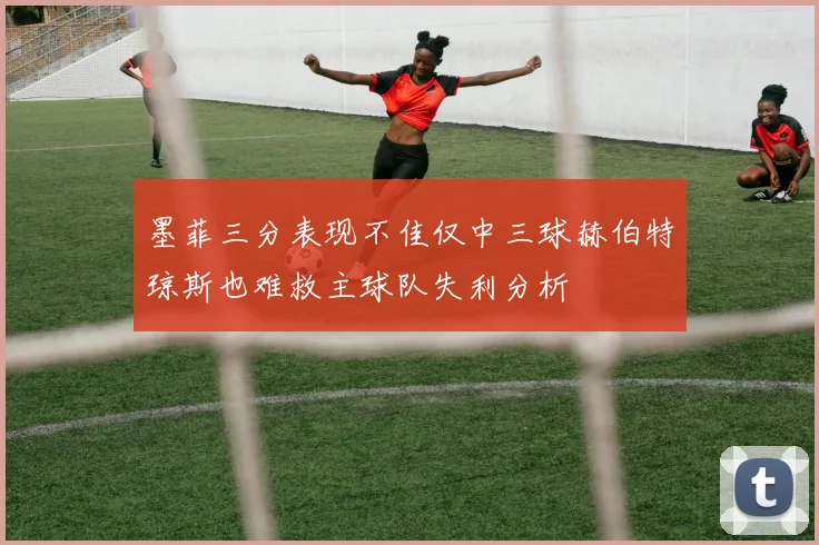 墨菲三分表现不佳仅中三球赫伯特琼斯也难救主球队失利分析