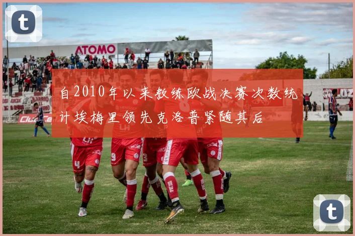 自2010年以来教练欧战决赛次数统计埃梅里领先克洛普紧随其后